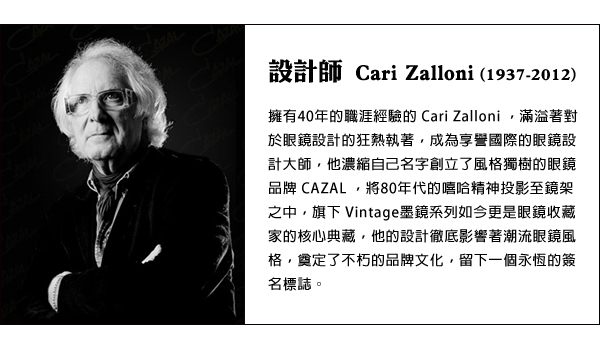 設計師 Cari Zalloni ( 1937-2012) 擁有40年的職涯經驗的Cari Zalloni，滿溢著對於眼鏡設計的狂熱執著，成為享譽國際的眼鏡設計大師，他濃縮自己名字創立了風格獨樹的眼鏡品牌CAZAL，將80年代的嘻哈精神投影至鏡架之中，旗下Vintage墨鏡系列如今更是眼鏡收藏家的核心典藏，他的設計徹底影響著潮流眼鏡風格，奠定了不朽的品牌文化，留下一個永恆的簽名標誌。