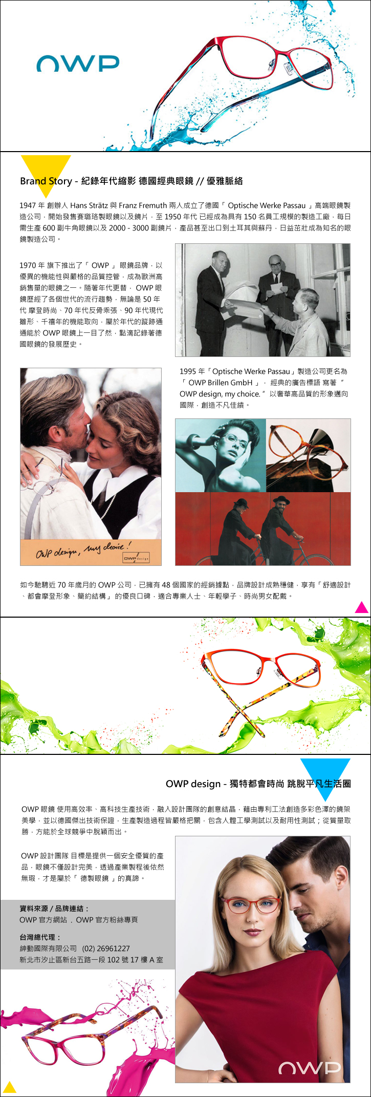 【OWP】品牌故事  	Brand Story – 紀錄年代縮影 德國經典眼鏡 // 優雅脈絡   1947年創辦人Hans Strätz與Franz Fremuth兩人成立了德國「Optische Werke Passau」高端眼鏡製造公司，開始發售賽璐珞製眼鏡以及鏡片，至1950年代已經成為具有150名員工規模的製造工廠，每日需生產600副牛角眼鏡以及2000-3000副鏡片，產品甚至出口到土耳其與蘇丹，日益茁壯成為知名的眼鏡製造公司。   1970年旗下推出了「OWP」眼鏡品牌，以優異的機能性與嚴格的品質控管，成為歐洲高銷售量的眼鏡之一。隨著年代更替，OWP眼鏡歷經了各個世代的流行趨勢，無論是50年代摩登時尚、70年代反骨乖張、90年代現代雛形、千禧年的機能取向，屬於年代的蹤跡通通能於OWP眼鏡上一目了然，點滴記錄著德國眼鏡的發展歷史。    1995年「Optische Werke Passau」製造公司更名為「OWP Brillen GmbH」，經典的廣告標語寫著 OWP design, my choice. 以奢華高品質的形象邁向國際，創造不凡佳績。     如今馳騁近70年歲月的OWP公司，已擁有48個國家的經銷據點，品牌設計成熟穩健，享有「舒適設計、都會摩登形象、簡約結構」的優良口碑，適合專業人士、年輕學子、時尚男女配戴。   	OWP design – 獨特都會時尚 跳脫平凡生活圈   OWP眼鏡使用高效率、高科技生產技術，融入設計團隊的創意結晶，藉由專利工法創造多彩色澤的鏡架美學，並以德國傑出技術保證，生產製造過程皆嚴格把關，包含人體工學測試以及耐用性測試；從質量取勝，方能於全球競爭中脫穎而出。  OWP 設計團隊目標是提供一個安全優質的產品，眼鏡不僅設計完美，透過產業製程後依然無瑕，才是屬於「德製眼鏡」的真諦。  